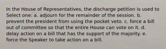 In the House of Representatives, the discharge petition is used to Select one: a. adjourn for the remainder of the session. b. prevent the president from using the pocket veto. c. force a bill out of committee so that the entire House can vote on it. d. delay action on a bill that has the support of the majority. e. force the Speaker to take action on a bill.