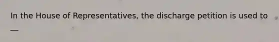 In the House of Representatives, the discharge petition is used to __