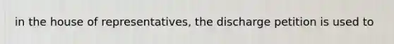 in the house of representatives, the discharge petition is used to