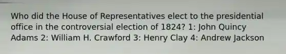 Who did the House of Representatives elect to the presidential office in the controversial election of 1824? 1: John Quincy Adams 2: William H. Crawford 3: Henry Clay 4: Andrew Jackson