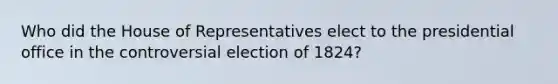 Who did the House of Representatives elect to the presidential office in the controversial election of 1824?