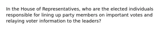 In the House of Representatives, who are the elected individuals responsible for lining up party members on important votes and relaying voter information to the leaders?