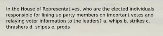 In the House of Representatives, who are the elected individuals responsible for lining up party members on important votes and relaying voter information to the leaders? a. whips b. strikes c. thrashers d. snipes e. prods