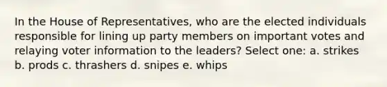 In the House of Representatives, who are the elected individuals responsible for lining up party members on important votes and relaying voter information to the leaders? Select one: a. strikes b. prods c. thrashers d. snipes e. whips