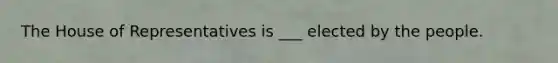 The House of Representatives is ___ elected by the people.