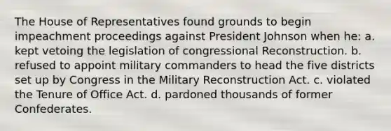 The House of Representatives found grounds to begin impeachment proceedings against President Johnson when he: a. kept vetoing the legislation of congressional Reconstruction. b. refused to appoint military commanders to head the five districts set up by Congress in the Military Reconstruction Act. c. violated the Tenure of Office Act. d. pardoned thousands of former Confederates.