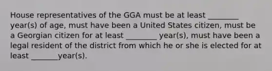 House representatives of the GGA must be at least ________ year(s) of age, must have been a United States citizen, must be a Georgian citizen for at least ________ year(s), must have been a legal resident of the district from which he or she is elected for at least _______year(s).