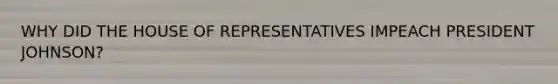 WHY DID THE HOUSE OF REPRESENTATIVES IMPEACH PRESIDENT JOHNSON?