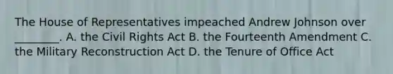 The House of Representatives impeached Andrew Johnson over ________. A. the Civil Rights Act B. the Fourteenth Amendment C. the Military Reconstruction Act D. the Tenure of Office Act