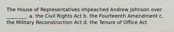 The House of Representatives impeached Andrew Johnson over ________. a. the Civil Rights Act b. the Fourteenth Amendment c. the Military Reconstruction Act d. the Tenure of Office Act