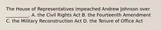 The House of Representatives impeached Andrew Johnson over __________. A. the Civil Rights Act B. the Fourteenth Amendment C. the Military Reconstruction Act D. the Tenure of Office Act