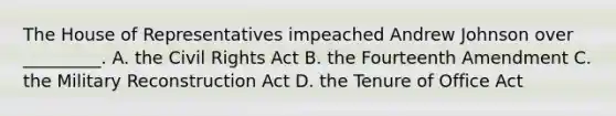 The House of Representatives impeached Andrew Johnson over _________. A. the Civil Rights Act B. the Fourteenth Amendment C. the Military Reconstruction Act D. the Tenure of Office Act