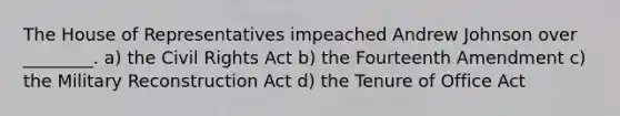 The House of Representatives impeached Andrew Johnson over ________. a) the Civil Rights Act b) the Fourteenth Amendment c) the Military Reconstruction Act d) the Tenure of Office Act