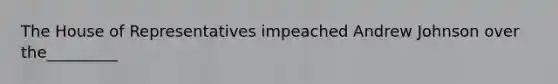 The House of Representatives impeached Andrew Johnson over the_________