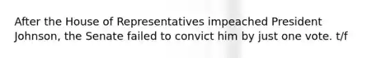 After the House of Representatives impeached President Johnson, the Senate failed to convict him by just one vote. t/f