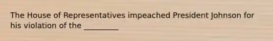 The House of Representatives impeached President Johnson for his violation of the _________