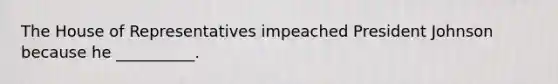 The House of Representatives impeached President Johnson because he __________.