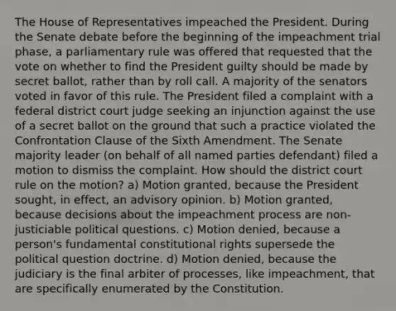 The House of Representatives impeached the President. During the Senate debate before the beginning of the impeachment trial phase, a parliamentary rule was offered that requested that the vote on whether to find the President guilty should be made by secret ballot, rather than by roll call. A majority of the senators voted in favor of this rule. The President filed a complaint with a federal district court judge seeking an injunction against the use of a secret ballot on the ground that such a practice violated the Confrontation Clause of the Sixth Amendment. The Senate majority leader (on behalf of all named parties defendant) filed a motion to dismiss the complaint. How should the district court rule on the motion? a) Motion granted, because the President sought, in effect, an advisory opinion. b) Motion granted, because decisions about the impeachment process are non-justiciable political questions. c) Motion denied, because a person's fundamental constitutional rights supersede the political question doctrine. d) Motion denied, because the judiciary is the final arbiter of processes, like impeachment, that are specifically enumerated by the Constitution.