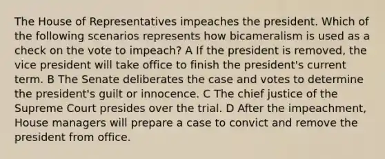 The House of Representatives impeaches the president. Which of the following scenarios represents how bicameralism is used as a check on the vote to impeach? A If the president is removed, the vice president will take office to finish the president's current term. B The Senate deliberates the case and votes to determine the president's guilt or innocence. C The chief justice of the Supreme Court presides over the trial. D After the impeachment, House managers will prepare a case to convict and remove the president from office.