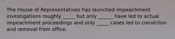The House of Representatives has launched impeachment investigations roughly _____ but only ______ have led to actual impeachment proceedings and only _____ cases led to conviction and removal from office.