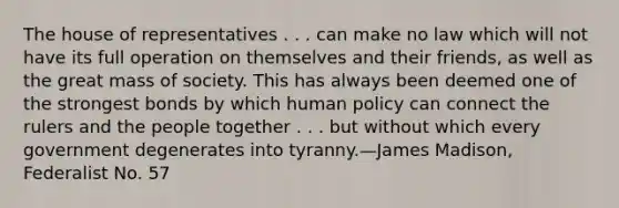 The house of representatives . . . can make no law which will not have its full operation on themselves and their friends, as well as the great mass of society. This has always been deemed one of the strongest bonds by which human policy can connect the rulers and the people together . . . but without which every government degenerates into tyranny.—James Madison, Federalist No. 57