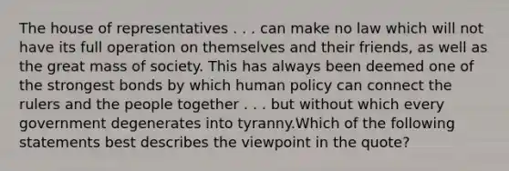 The house of representatives . . . can make no law which will not have its full operation on themselves and their friends, as well as the great mass of society. This has always been deemed one of the strongest bonds by which human policy can connect the rulers and the people together . . . but without which every government degenerates into tyranny.Which of the following statements best describes the viewpoint in the quote?