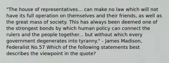 "The house of representatives... can make no law which will not have its full operation on themselves and their friends, as well as the great mass of society. This has always been deemed one of the strongest bonds by which human policy can connect the rulers and the people together... but without which every government degenerates into tyranny." - James Madison, Federalist No.57 Which of the following statements best describes the viewpoint in the quote?