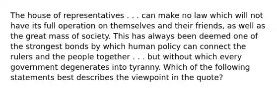 The house of representatives . . . can make no law which will not have its full operation on themselves and their friends, as well as the great mass of society. This has always been deemed one of the strongest bonds by which human policy can connect the rulers and the people together . . . but without which every government degenerates into tyranny. Which of the following statements best describes the viewpoint in the quote?