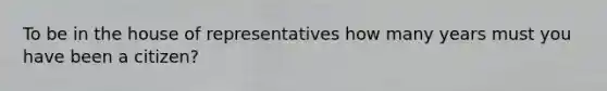 To be in the house of representatives how many years must you have been a citizen?