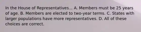 In the House of Representatives... A. Members must be 25 years of age. B. Members are elected to two-year terms. C. States with larger populations have more representatives. D. All of these choices are correct.