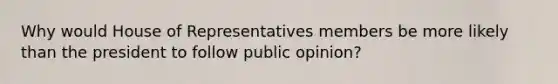 Why would House of Representatives members be more likely than the president to follow public opinion?