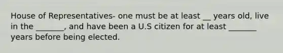 House of Representatives- one must be at least __ years old, live in the _______, and have been a U.S citizen for at least _______ years before being elected.