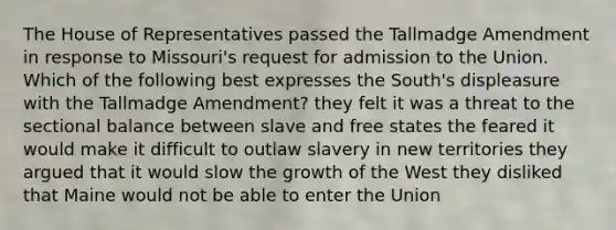 The House of Representatives passed the Tallmadge Amendment in response to Missouri's request for admission to the Union. Which of the following best expresses the South's displeasure with the Tallmadge Amendment? they felt it was a threat to the sectional balance between slave and free states the feared it would make it difficult to outlaw slavery in new territories they argued that it would slow the growth of the West they disliked that Maine would not be able to enter the Union