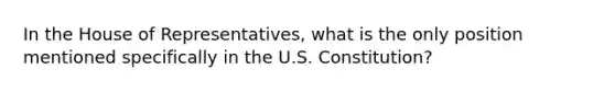 In the House of Representatives, what is the only position mentioned specifically in the U.S. Constitution?