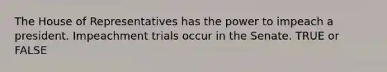 The House of Representatives has the power to impeach a president. Impeachment trials occur in the Senate. TRUE or FALSE
