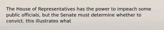 The House of Representatives has the power to impeach some public officials, but the Senate must determine whether to convict. this illustrates what