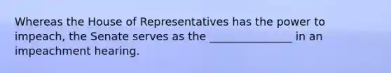 Whereas the House of Representatives has the power to impeach, the Senate serves as the _______________ in an impeachment hearing.