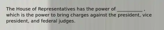 The House of Representatives has the power of ___________ , which is the power to bring charges against the president, vice president, and federal judges.