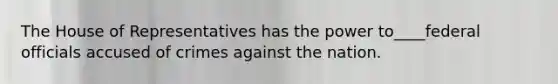 The House of Representatives has the power to____federal officials accused of crimes against the nation.