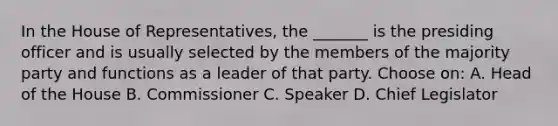 In the House of Representatives, the _______ is the presiding officer and is usually selected by the members of the majority party and functions as a leader of that party. Choose on: A. Head of the House B. Commissioner C. Speaker D. Chief Legislator