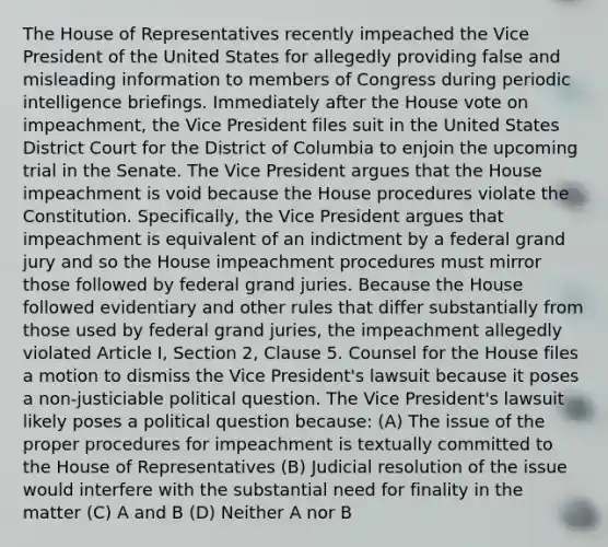 The House of Representatives recently impeached the Vice President of the United States for allegedly providing false and misleading information to members of Congress during periodic intelligence briefings. Immediately after the House vote on impeachment, the Vice President files suit in the United States District Court for the District of Columbia to enjoin the upcoming trial in the Senate. The Vice President argues that the House impeachment is void because the House procedures violate the Constitution. Specifically, the Vice President argues that impeachment is equivalent of an indictment by a federal grand jury and so the House impeachment procedures must mirror those followed by federal grand juries. Because the House followed evidentiary and other rules that differ substantially from those used by federal grand juries, the impeachment allegedly violated Article I, Section 2, Clause 5. Counsel for the House files a motion to dismiss the Vice President's lawsuit because it poses a non-justiciable political question. The Vice President's lawsuit likely poses a political question because: (A) The issue of the proper procedures for impeachment is textually committed to the House of Representatives (B) Judicial resolution of the issue would interfere with the substantial need for finality in the matter (C) A and B (D) Neither A nor B