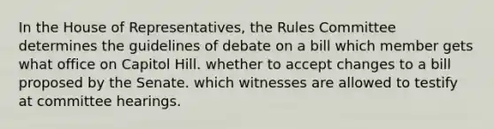 In the House of Representatives, the Rules Committee determines the guidelines of debate on a bill which member gets what office on Capitol Hill. whether to accept changes to a bill proposed by the Senate. which witnesses are allowed to testify at committee hearings.