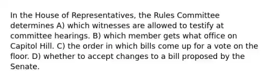 In the House of Representatives, the Rules Committee determines A) which witnesses are allowed to testify at committee hearings. B) which member gets what office on Capitol Hill. C) the order in which bills come up for a vote on the floor. D) whether to accept changes to a bill proposed by the Senate.