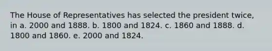 The House of Representatives has selected the president twice, in a. 2000 and 1888. b. 1800 and 1824. c. 1860 and 1888. d. 1800 and 1860. e. 2000 and 1824.