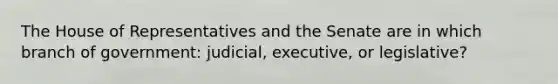 The House of Representatives and the Senate are in which branch of government: judicial, executive, or legislative?