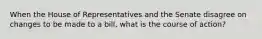 When the House of Representatives and the Senate disagree on changes to be made to a bill, what is the course of action?