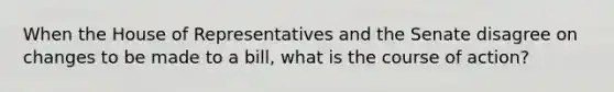 When the House of Representatives and the Senate disagree on changes to be made to a bill, what is the course of action?