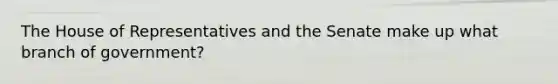 The House of Representatives and the Senate make up what branch of government?