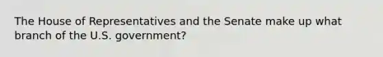 The House of Representatives and the Senate make up what branch of the U.S. government?