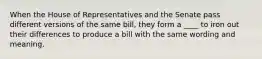 When the House of Representatives and the Senate pass different versions of the same bill, they form a ____ to iron out their differences to produce a bill with the same wording and meaning.